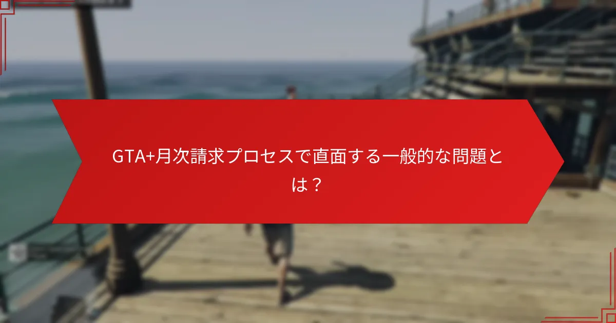 GTA+月次請求プロセスで直面する一般的な問題とは？